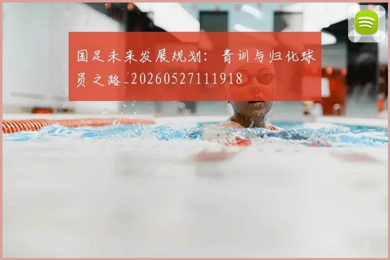 国足未来发展规划：青训与归化球员之路_20260527111918