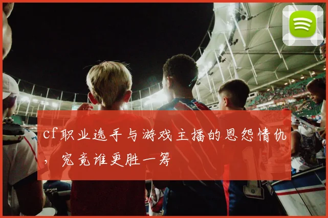 cf职业选手与游戏主播的恩怨情仇,究竟谁更胜一筹