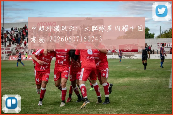 中超外援风云:大牌球星闪耀中国赛场_20260607160743