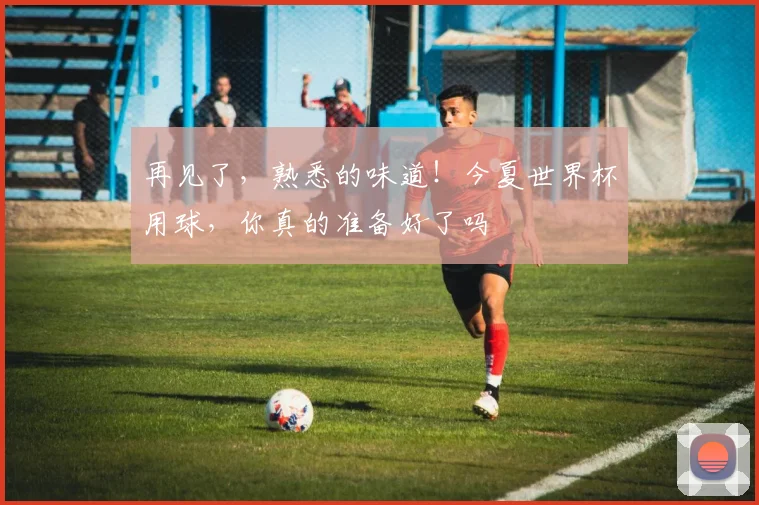 再见了，熟悉的味道！今夏世界杯用球，你真的准备好了吗