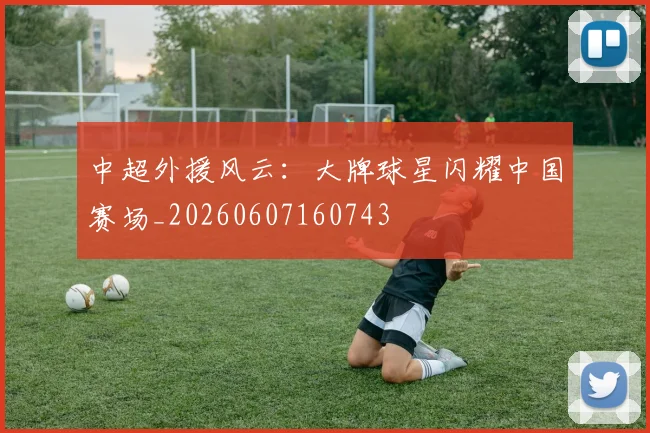 中超外援风云：大牌球星闪耀中国赛场_20260607160743